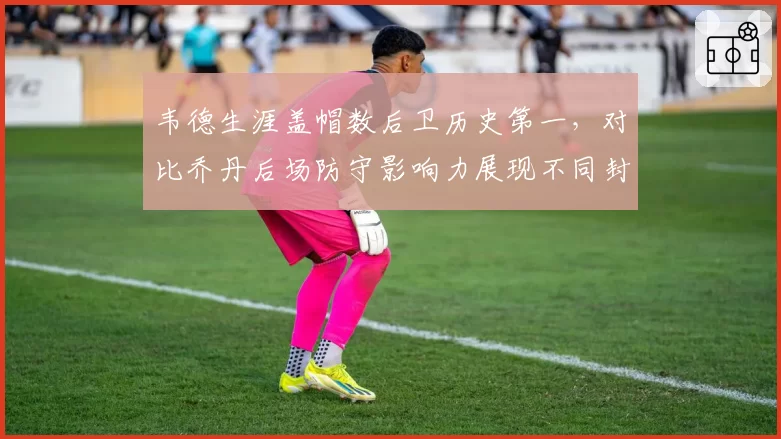韦德生涯盖帽数后卫历史第一，对比乔丹后场防守影响力展现不同封盖时机
