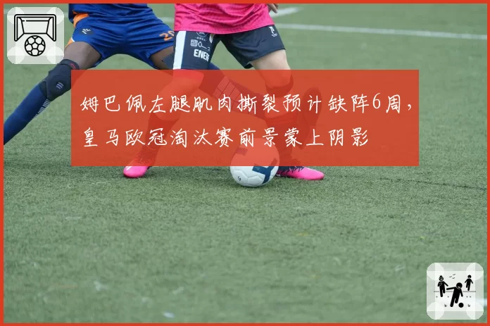 姆巴佩左腿肌肉撕裂预计缺阵6周，皇马欧冠淘汰赛前景蒙上阴影