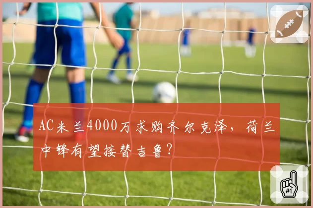 AC米兰4000万求购齐尔克泽，荷兰中锋有望接替吉鲁？