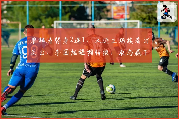 廖锦涛替身2选1,大连主场接着打反击,李国旭强调转换,表态赢下比赛
