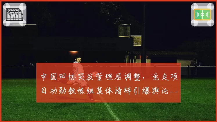 中国田协突发管理层调整,竞走项目功勋教练组集体请辞引爆舆论__br_