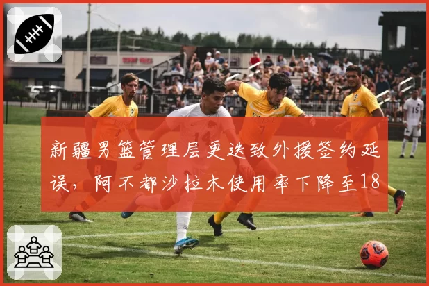 新疆男篮管理层更迭致外援签约延误,阿不都沙拉木使用率下降至18%