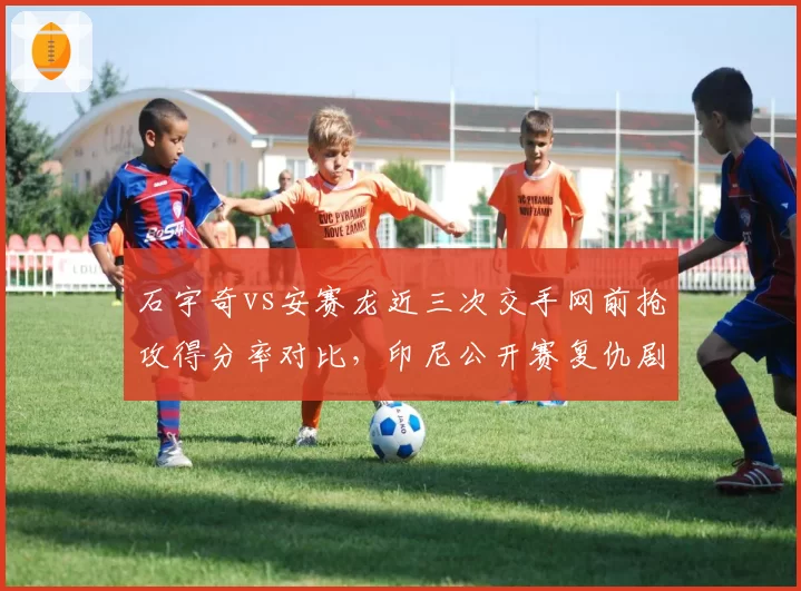 石宇奇vs安赛龙近三次交手网前抢攻得分率对比,印尼公开赛复仇剧本能否重演?