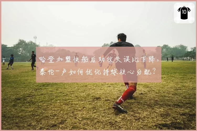 哈登加盟快船后助攻失误比下降,泰伦-卢如何优化持球核心分配?