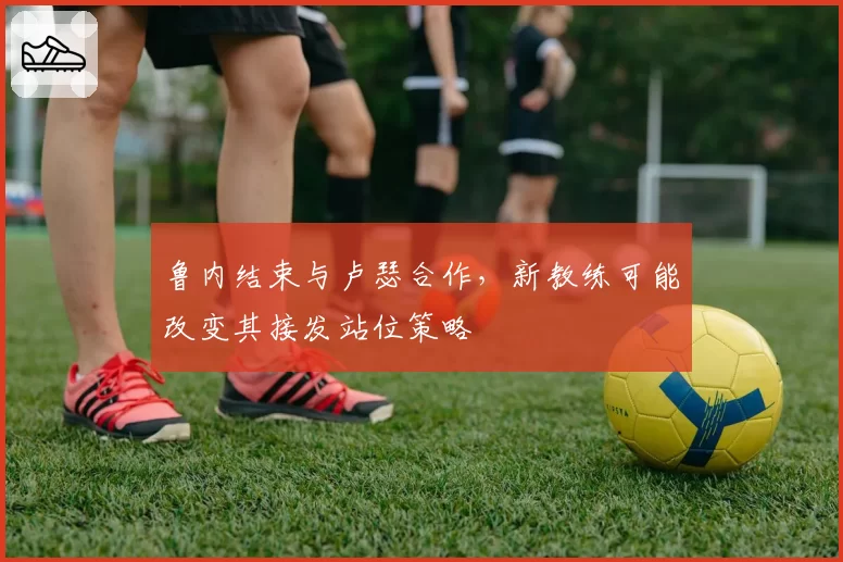 鲁内结束与卢瑟合作,新教练可能改变其接发站位策略