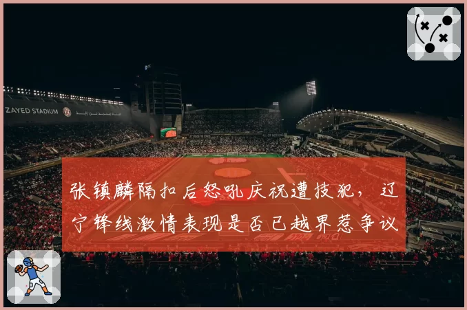 张镇麟隔扣后怒吼庆祝遭技犯,辽宁锋线激情表现是否已越界惹争议?