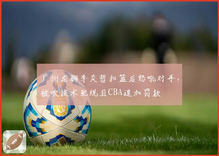 广州龙狮李炎哲扣篮后怒吼对手，被吹技术犯规且CBA追加罚款