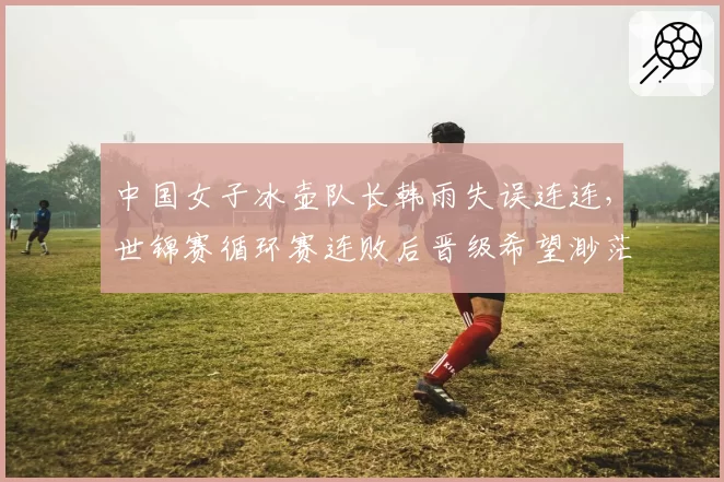 中国女子冰壶队长韩雨失误连连,世锦赛循环赛连败后晋级希望渺茫?