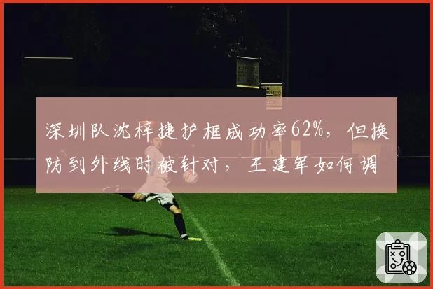 深圳队沈梓捷护框成功率62%,但换防到外线时被针对,王建军如何调整防守策略?