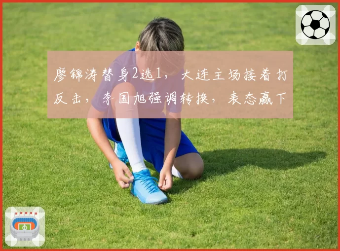 廖锦涛替身2选1,大连主场接着打反击,李国旭强调转换,表态赢下比赛