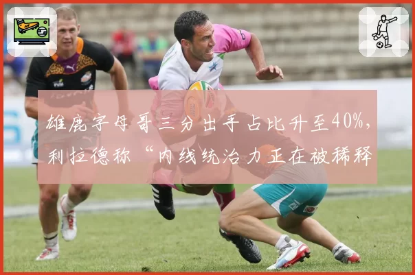 雄鹿字母哥三分出手占比升至40%,利拉德称“内线统治力正在被稀释”