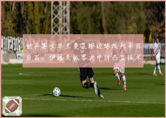 世乒赛女单王曼昱擦边球改判率百分百,伊藤美诚零次申诉凸显技术差异