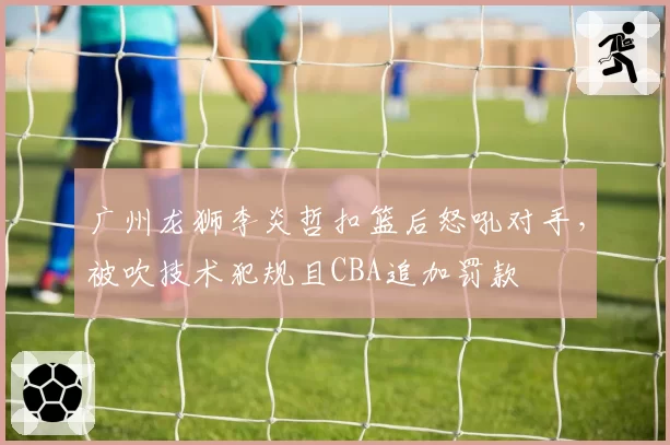 广州龙狮李炎哲扣篮后怒吼对手，被吹技术犯规且CBA追加罚款