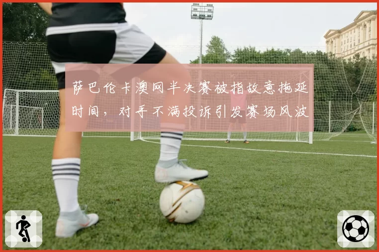 萨巴伦卡澳网半决赛被指故意拖延时间,对手不满投诉引发赛场风波?