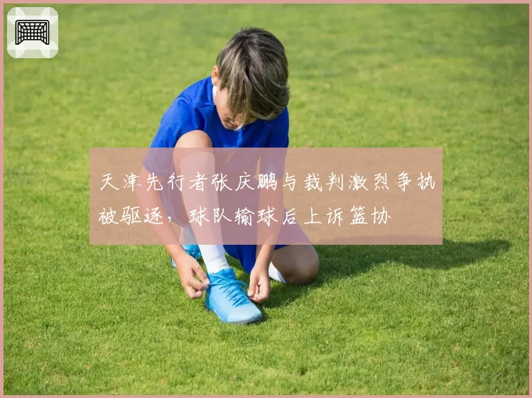 天津先行者张庆鹏与裁判激烈争执被驱逐，球队输球后上诉篮协