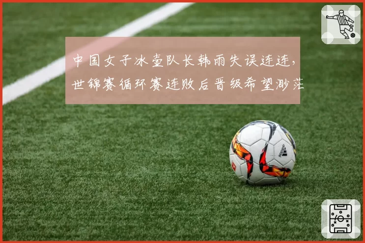 中国女子冰壶队长韩雨失误连连,世锦赛循环赛连败后晋级希望渺茫?