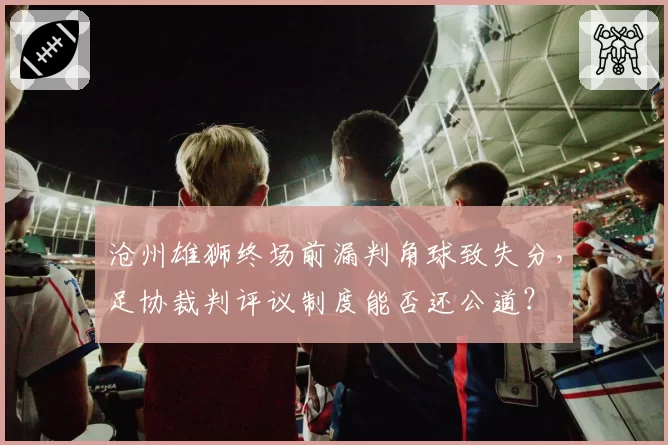 沧州雄狮终场前漏判角球致失分,足协裁判评议制度能否还公道?