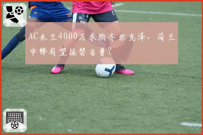 AC米兰4000万求购齐尔克泽，荷兰中锋有望接替吉鲁？