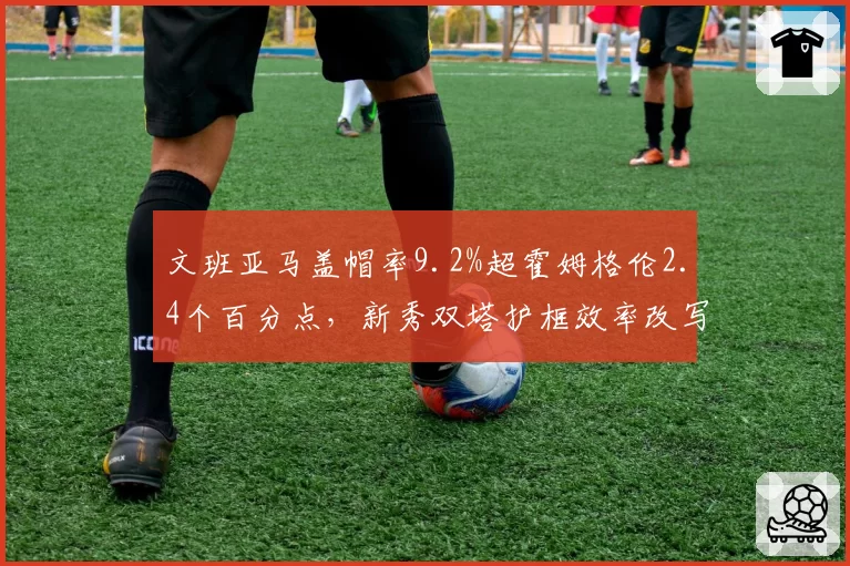 文班亚马盖帽率9.2%超霍姆格伦2.4个百分点，新秀双塔护框效率改写历史榜单