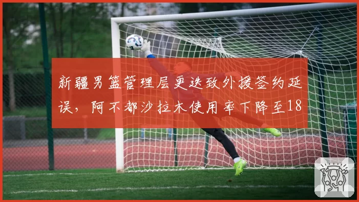 新疆男篮管理层更迭致外援签约延误,阿不都沙拉木使用率下降至18%