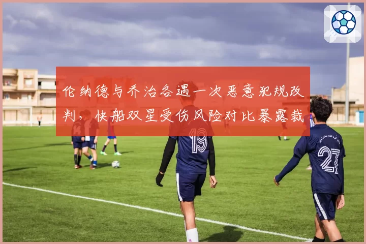 伦纳德与乔治各遇一次恶意犯规改判,快船双星受伤风险对比暴露裁判保护差异
