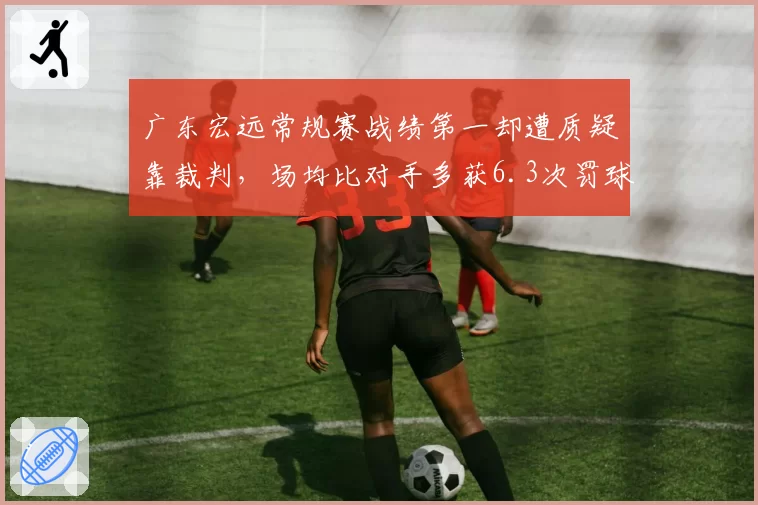 广东宏远常规赛战绩第一却遭质疑靠裁判,场均比对手多获6.3次罚球引争议