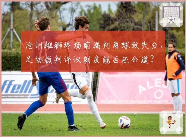 沧州雄狮终场前漏判角球致失分,足协裁判评议制度能否还公道?