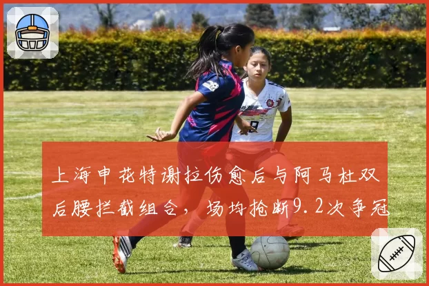 上海申花特谢拉伤愈后与阿马杜双后腰拦截组合,场均抢断9.2次争冠关键