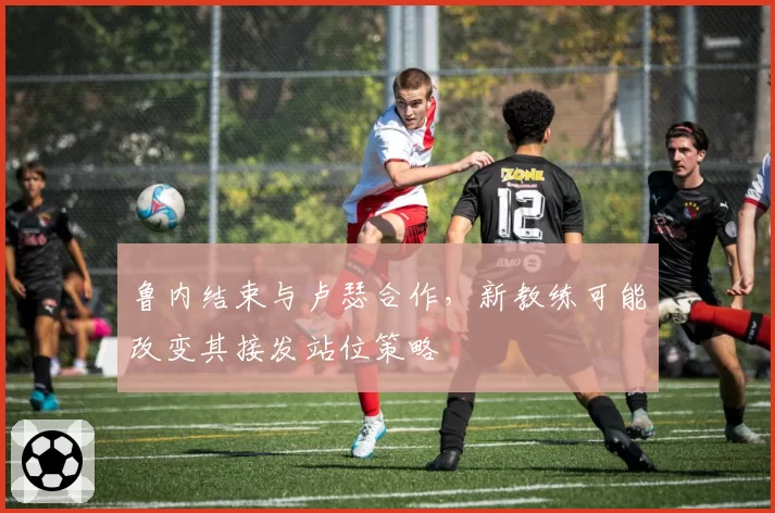 鲁内结束与卢瑟合作,新教练可能改变其接发站位策略